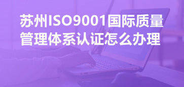 蘇州ISO9001國際質(zhì)量管理體系認證怎么辦理